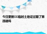 今日更新﻿﻿临时土地证过期了算违建吗