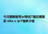 今日更新耐克lpl联名T恤在哪里买 nike x lplT恤多少钱