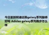 今日更新阿迪达斯galaxy系列脚感好吗 Adidas galaxy系列跑步怎么样