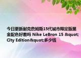 今日更新耐克詹姆斯15代城市限定版黑金配色好看吗 Nike LeBron 15 "City Edition"多少钱