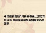 今日最新更新5月份养老金上涨方案将公布 高龄倾斜调整差别最大怎么回事