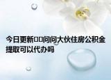 今日更新﻿﻿问问大伙住房公积金提取可以代办吗