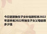今日更新独生子女补贴新标准2022年吉林省2022年独生子女父母能领多少钱