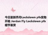 今日更新乔丹Lockdown pfx实物开箱 Jordan Fly Lockdown pfx细节鉴赏