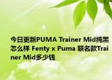 今日更新PUMA Trainer Mid纯黑怎么样 Fenty x Puma 联名款Trainer Mid多少钱