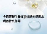 今日更新生姜红枣红糖枸杞泡水喝有什么作用