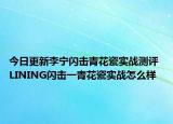 今日更新李宁闪击青花瓷实战测评 LINING闪击一青花瓷实战怎么样