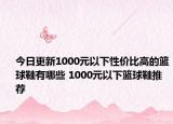 今日更新1000元以下性价比高的篮球鞋有哪些 1000元以下篮球鞋推荐
