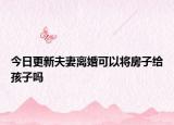 今日更新夫妻离婚可以将房子给孩子吗