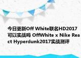 今日更新Off White联名HD2017可以实战吗 OffWhite x Nike React Hyperdunk2017实战测评