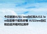 今日更新AJ11 low白红和AJ11 low白蓝哪个配色好看 AJ11low白红和白蓝开箱对比测评