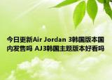 今日更新Air Jordan 3韩国版本国内发售吗 AJ3韩国主题版本好看吗