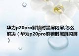 华为p20pro解锁时黑屏闪屏,怎么解决（华为p20pro解锁时黑屏闪屏）