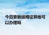 今日更新结婚证异地可以办理吗