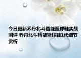 今日更新乔丹北斗智能篮球鞋实战测评 乔丹北斗智能篮球鞋1代细节赏析