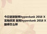 今日更新耐克hyperdunk 2018 X实物欣赏 耐克hyperdunk 2018 X脚感怎么样