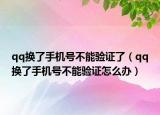 qq换了手机号不能验证了（qq换了手机号不能验证怎么办）