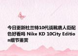 今日更新杜兰特10代战靴唐人街配色好看吗 Nike KD 10City Edition细节鉴赏