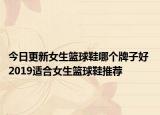 今日更新女生篮球鞋哪个牌子好 2019适合女生篮球鞋推荐