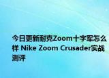 今日更新耐克Zoom十字军怎么样 Nike Zoom Crusader实战测评