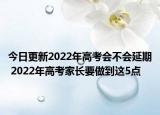 今日更新2022年高考会不会延期 2022年高考家长要做到这5点