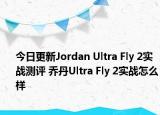 今日更新Jordan Ultra Fly 2实战测评 乔丹Ultra Fly 2实战怎么样