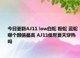 今日更新AJ11 low白蛇 粉蛇 蓝蛇哪个颜值最高 AJ11低帮夏天穿热吗