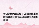 今日更新Peanuts x Vans圣诞主题联名鞋怎么样 Vans圣诞联名系列好看吗