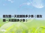朋友圈一天能删除多少条（朋友圈一天能删多少条）