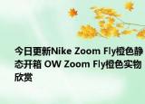 今日更新Nike Zoom Fly橙色静态开箱 OW Zoom Fly橙色实物欣赏