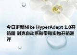 今日更新Nike HyperAdapt 1.0开箱图 耐克自动系鞋带鞋实物开箱测评
