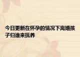 今日更新在怀孕的情况下离婚孩子归谁来抚养