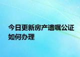 今日更新房产遗嘱公证如何办理