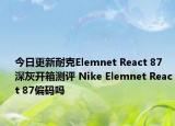 今日更新耐克Elemnet React 87 深灰开箱测评 Nike Elemnet React 87偏码吗