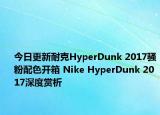 今日更新耐克HyperDunk 2017骚粉配色开箱 Nike HyperDunk 2017深度赏析