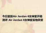 今日更新Air Jordan 6女神紫开箱测评 Air Jordan 6女神紫实物欣赏