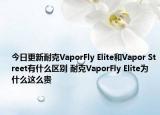 今日更新耐克VaporFly Elite和Vapor Street有什么区别 耐克VaporFly Elite为什么这么贵