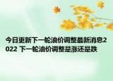 今日更新下一轮油价调整最新消息2022 下一轮油价调整是涨还是跌