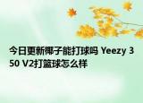 今日更新椰子能打球吗 Yeezy 350 V2打篮球怎么样