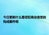 今日更新什么是侵犯商业信誉的构成要件呢