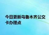 今日更新乌鲁木齐公交卡办理点