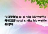 今日更新sacai x nike ldv waffle开箱测评 sacai x nike ldv waffle偏码吗