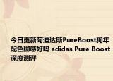 今日更新阿迪达斯PureBoost狗年配色脚感好吗 adidas Pure Boost深度测评