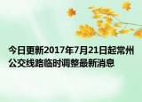 今日更新2017年7月21日起常州公交线路临时调整最新消息