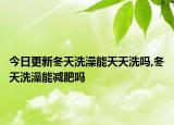 今日更新冬天洗澡能天天洗吗,冬天洗澡能减肥吗