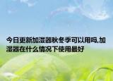 今日更新加湿器秋冬季可以用吗,加湿器在什么情况下使用最好
