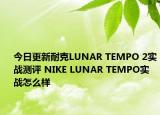 今日更新耐克LUNAR TEMPO 2实战测评 NIKE LUNAR TEMPO实战怎么样