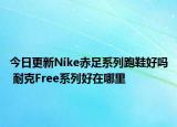 今日更新Nike赤足系列跑鞋好吗 耐克Free系列好在哪里