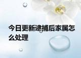 今日更新逮捕后家属怎么处理