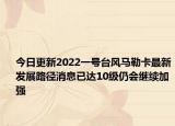 今日更新2022一号台风马勒卡最新发展路径消息已达10级仍会继续加强